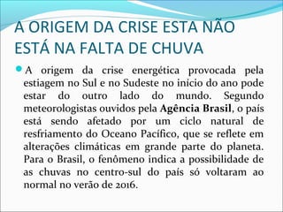 A ORIGEM DA CRISE ESTA NÃO
ESTÁ NA FALTA DE CHUVA
A origem da crise energética provocada pela
estiagem no Sul e no Sudeste no início do ano pode
estar do outro lado do mundo. Segundo
meteorologistas ouvidos pela Agência Brasil, o país
está sendo afetado por um ciclo natural de
resfriamento do Oceano Pacífico, que se reflete em
alterações climáticas em grande parte do planeta.
Para o Brasil, o fenômeno indica a possibilidade de
as chuvas no centro-sul do país só voltaram ao
normal no verão de 2016.
 