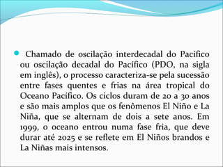 Chamado de oscilação interdecadal do Pacífico
ou oscilação decadal do Pacífico (PDO, na sigla
em inglês), o processo caracteriza-se pela sucessão
entre fases quentes e frias na área tropical do
Oceano Pacífico. Os ciclos duram de 20 a 30 anos
e são mais amplos que os fenômenos El Niño e La
Niña, que se alternam de dois a sete anos. Em
1999, o oceano entrou numa fase fria, que deve
durar até 2025 e se reflete em El Niños brandos e
La Niñas mais intensos.
 