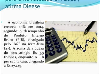 para uma recessão em 2015',
afirma Dieese
• A economia brasileira
cresceu 0,1% em 2014,
segundo o desempenho
do Produto Interno
Bruto (PIB), divulgado
pelo IBGE na sexta-feira
(27). A soma da riqueza
do país atingiu R$ 5,5
trilhões, enquanto o PIB
per capita caiu, chegando
a R$ 27.229.
 