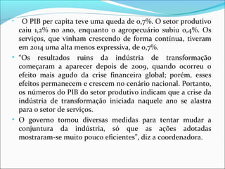 • O PIB per capita teve uma queda de 0,7%. O setor produtivo
caiu 1,2% no ano, enquanto o agropecuário subiu 0,4%. Os
serviços, que vinham crescendo de forma contínua, tiveram
em 2014 uma alta menos expressiva, de 0,7%.
• “Os resultados ruins da indústria de transformação
começaram a aparecer depois de 2009, quando ocorreu o
efeito mais agudo da crise financeira global; porém, esses
efeitos permanecem e crescem no cenário nacional. Portanto,
os números do PIB do setor produtivo indicam que a crise da
indústria de transformação iniciada naquele ano se alastra
para o setor de serviços.
• O governo tomou diversas medidas para tentar mudar a
conjuntura da indústria, só que as ações adotadas
mostraram-se muito pouco eficientes”, diz a coordenadora.
 