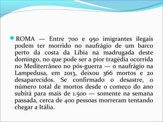 ROMA — Entre 700 e 950 imigrantes ilegais
podem ter morrido no naufrágio de um barco
perto da costa da Líbia na madrugada deste
domingo, no que pode ser a pior tragédia ocorrida
no Mediterrâneo no pós-guerra — o naufrágio na
Lampedusa, em 2013, deixou 366 mortos e 20
desaparecidos. Se confirmado o desastre, o
número total de mortos desde o começo do ano
subirá para mais de 1.500 — somente na semana
passada, cerca de 400 pessoas morreram tentando
chegar a Itália.
 