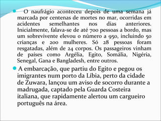  O naufrágio aconteceu depois de uma semana já
marcada por centenas de mortes no mar, ocorridas em
acidentes semelhantes nos dias anteriores.
Inicialmente, falava-se de até 700 pessoas a bordo, mas
um sobrevivente elevou o número a 950, incluindo 50
crianças e 200 mulheres. Só 28 pessoas foram
resgatadas, além de 24 corpos. Os passageiros vinham
de países como Argélia, Egito, Somália, Nigéria,
Senegal, Gana e Bangladesh, entre outros.
A embarcação, que partiu do Egito e pegou os
imigrantes num porto da Líbia, perto da cidade
de Zuwara, lançou um aviso de socorro durante a
madrugada, captado pela Guarda Costeira
italiana, que rapidamente alertou um cargueiro
português na área.
 
