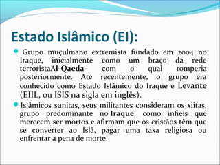 Estado Islâmico (EI):
 Grupo muçulmano extremista fundado em 2004 no
Iraque, inicialmente como um braço da rede
terroristaAl-Qaeda– com o qual romperia
posteriormente. Até recentemente, o grupo era
conhecido como Estado Islâmico do Iraque e Levante
(EIIL, ou ISIS na sigla em inglês).
Islâmicos sunitas, seus militantes consideram os xiitas,
grupo predominante no Iraque, como infiéis que
merecem ser mortos e afirmam que os cristãos têm que
se converter ao Islã, pagar uma taxa religiosa ou
enfrentar a pena de morte.
 