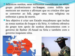Islâmicos sunitas, seus militantes consideram os xiitas,
grupo predominante no Iraque, como infiéis que
merecem ser mortos e afirmam que os cristãos têm que
se converter ao Islã, pagar uma taxa religiosa ou
enfrentar a pena de morte.
Seu objetivo é criar um Estado muçulmano que inclua
as zonas sunitas do Iraque e da Síria. A violenta ofensiva
do grupo tem apoio de sunitas descontentes com o
governo de Bashar Al-Assad na Síria e também com o
governo iraquiano xiita.
 