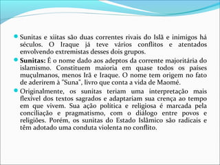 Sunitas e xiitas são duas correntes rivais do Islã e inimigos há
séculos. O Iraque já teve vários conflitos e atentados
envolvendo extremistas desses dois grupos.
Sunitas: É o nome dado aos adeptos da corrente majoritária do
islamismo. Constituem maioria em quase todos os países
muçulmanos, menos Irã e Iraque. O nome tem origem no fato
de aderirem à "Suna", livro que conta a vida de Maomé.
Originalmente, os sunitas teriam uma interpretação mais
flexível dos textos sagrados e adaptariam sua crença ao tempo
em que vivem. Sua ação política e religiosa é marcada pela
conciliação e pragmatismo, com o diálogo entre povos e
religiões. Porém, os sunitas do Estado Islâmico são radicais e
têm adotado uma conduta violenta no conflito.
 