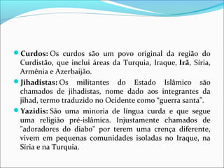 Curdos: Os  curdos  são  um  povo  original  da  região  do 
Curdistão,  que  inclui  áreas  da  Turquia,  Iraque, Irã, Síria, 
Armênia e Azerbaijão.
Jihadistas: Os  militantes  do  Estado  Islâmico  são 
chamados  de  jihadistas,  nome  dado  aos  integrantes  da 
jihad, termo traduzido no Ocidente como “guerra santa”.
Yazidis: São  uma  minoria  de  língua  curda  e  que  segue 
uma  religião  pré-islâmica.  Injustamente  chamados  de 
"adoradores  do  diabo"  por  terem  uma  crença  diferente, 
vivem  em  pequenas  comunidades  isoladas  no  Iraque,  na 
Síria e na Turquia.
 