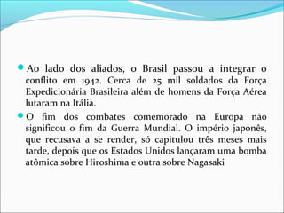 Ao  lado  dos  aliados,  o  Brasil  passou  a  integrar  o 
conflito  em  1942.  Cerca  de  25  mil  soldados  da  Força 
Expedicionária Brasileira além de homens da Força Aérea 
lutaram na Itália.
O  fim  dos  combates  comemorado  na  Europa  não 
significou  o  fim  da  Guerra  Mundial.  O  império  japonês, 
que  recusava  a  se  render,  só  capitulou  três  meses  mais 
tarde, depois que os Estados Unidos lançaram uma bomba 
atômica sobre Hiroshima e outra sobre Nagasaki
 