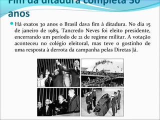 Fim da ditadura completa 30
anos
Há exatos 30 anos o Brasil dava fim à ditadura. No dia 15 
de janeiro de 1985, Tancredo Neves foi eleito presidente, 
encerrando um período de 21 de regime militar. A votação 
aconteceu  no  colégio  eleitoral,  mas  teve  o  gostinho  de 
uma resposta à derrota da campanha pelas Diretas Já.
 