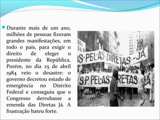 Durante  mais  de  um  ano, 
milhões de pessoas fizeram 
grandes  manifestações,  em 
todo  o  país,  para  exigir  o 
direito  de  eleger  o 
presidente  da  República. 
Porém,  no  dia  25  de  abril 
1984  veio  o  desastre:  o 
governo decretou estado de 
emergência  no  Distrito 
Federal  e  conseguiu  que  o 
Congresso  derrubasse  a 
emenda  das  Diretas  Já.  A 
frustração bateu forte.
 