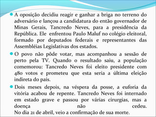 A oposição decidiu reagir e ganhar a briga no terreno do 
adversário e lançou a candidatura do então governador de 
Minas  Gerais,  Tancredo  Neves,  para  a  presidência  da 
República. Ele  enfrentou Paulo Maluf no colégio eleitoral, 
formado  por  deputados  federais  e  representantes  das 
Assembléias Legislativas dos estados.
O  povo  não  pôde  votar,  mas  acompanhou  a  sessão  de 
perto  pela  TV.  Quando  o  resultado  saiu,  a  população 
comemorou:  Tancredo  Neves  foi  eleito  presidente  com 
480  votos  e  prometeu  que  esta  seria  a  última  eleição 
indireta do país.
Dois  meses  depois,  na  véspera  da  posse,  a  euforia  da 
vitória  acabou  de  repente.  Tancredo  Neves  foi  internado 
em  estado  grave  e  passou  por  várias  cirurgias,  mas  a 
doença  não  cedeu.
No dia 21 de abril, veio a confirmação de sua morte. 
 