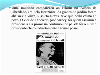 Uma  multidão  compareceu  ao  velório  no  Palácio  da 
Liberdade, em Belo Horizonte. As grades do jardim foram 
abaixo e a viúva, Risoleta Neves, teve que pedir calma ao 
povo. O vice de Tancredo, José Sarney, foi quem assumiu a 
presidência e a promessa continuou de pé: ele foi o último 
presidente eleito indiretamente a tomar posse.
 