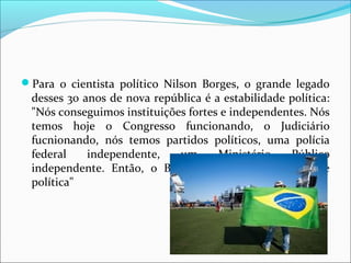 Para  o  cientista  político  Nilson  Borges,  o  grande  legado 
desses 30 anos de nova república é a estabilidade política: 
"Nós conseguimos instituições fortes e independentes. Nós 
temos  hoje  o  Congresso  funcionando,  o  Judiciário 
fucnionando,  nós  temos  partidos  políticos,  uma  polícia 
federal  independente,  um  Ministério  Público 
independente.  Então,  o  Brasil  atingiu  uma  maturidade 
política"
 
