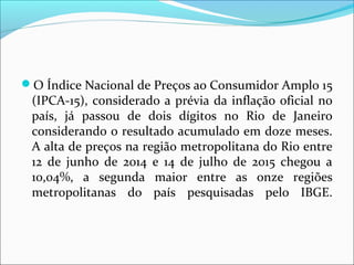 O Índice Nacional de Preços ao Consumidor Amplo 15
(IPCA-15), considerado a prévia da inflação oficial no
país, já passou de dois dígitos no Rio de Janeiro
considerando o resultado acumulado em doze meses.
A alta de preços na região metropolitana do Rio entre
12 de junho de 2014 e 14 de julho de 2015 chegou a
10,04%, a segunda maior entre as onze regiões
metropolitanas do país pesquisadas pelo IBGE.
 