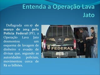 Deflagrada em 17 de
março de 2014 pela
Polícia Federal (PF), a
Operação Lava Jato
desmontou um
esquema de lavagem de
dinheiro e evasão de
divisas que, segundo as
autoridades policiais,
movimentou cerca de
R$ 10 bilhões.
 