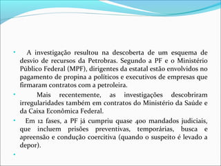 • A investigação resultou na descoberta de um esquema de
desvio de recursos da Petrobras. Segundo a PF e o Ministério
Público Federal (MPF), dirigentes da estatal estão envolvidos no
pagamento de propina a políticos e executivos de empresas que
firmaram contratos com a petroleira.
• Mais recentemente, as investigações descobriram
irregularidades também em contratos do Ministério da Saúde e
da Caixa Econômica Federal.
• Em 12 fases, a PF já cumpriu quase 400 mandados judiciais,
que incluem prisões preventivas, temporárias, busca e
apreensão e condução coercitiva (quando o suspeito é levado a
depor).
•
 