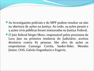 As investigações policiais e do MPF podem resultar ou não
na abertura de ações na Justiça. Ao todo, 19 ações penais e
5 ações civis públicas foram instauradas na Justiça Federal.
O juiz federal Sérgio Moro, responsável pelos processos da
Lava Jato na primeira instância do Judiciário, aceitou
denúncia contra 82 pessoas. São alvo de ações as
empreiteiras Camargo Corrêa, Sanko-Sider, Mendes
Júnior, OAS, Galvão Engenharia e Engevix.
 