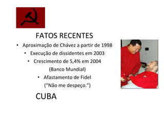 CUBA FATOS RECENTES Aproximação de Chávez a partir de 1998 Execução de dissidentes em 2003 Crescimento de 5,4% em 2004 (Banco Mundial) Afastamento de Fidel (“Não me despeço.”) 