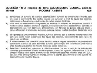 QUESTÃO 14) A respeito do tema AQUECIMENTO GLOBAL, pode-se afirmar INCORRETAMENTE que Tem gerado um aumento do nível dos oceanos: com o aumento da temperatura no mundo, está em curso o derretimento das calotas polares. Ao aumentar o nível da águas dos oceanos, podem ocorrer, futuramente, a submersão de muitas cidades litorâneas; Pode levar ao crescimento e surgimento de desertos: o aumento da temperatura provoca a morte de várias espécies animais e vegetais, desequilibrando vários ecossistemas. Somado ao desmatamento que vem ocorrendo, principalmente em florestas de países tropicais (Brasil , países africanos ), a tendência é aumentar cada vez mais as regiões desérticas do planeta  terra ; Já é perceptível um aumento de furacões, tufões e ciclones, pois o aumento da temperatura faz com que ocorra maior evaporação das águas dos oceanos, potencializando estes tipos de catástrofes climáticas; É notório também a as chamadas ondas de calor, onde as regiões de temperaturas amenas tem sofrido com as ondas de calor. No verão europeu, por exemplo, tem se verificado uma intensa onda de calor, provocando até mesmo mortes de idosos e crianças.   Pelo Protocolo de Kyoto, que é um acordo internacional que visa a redução da emissão dos poluentes que aumentam o efeito estufa no planeta. Entrou em vigor em 16 fevereiro de 2005. O principal objetivo é que ocorra a diminuição da temperatura global nos próximos anos. Os  EUA , país que mais emite poluentes no mundo, aceitou o acordo, pois afirmou que ele ajudará no  desenvolvimento industrial do país. 