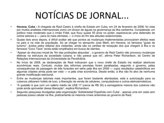 NOTÍCIAS DE JORNAL... Havana, Cuba -  A chegada de Raúl Castro à chefia de Estado em Cuba, em 24 de fevereiro de 2008, foi vista por muitos analistas internacionais como um divisor de águas na governança da ilha caribenha. Considerado um político mais moderado que o irmão Fidel, que ficou quase 50 anos no poder, esperava-se uma distensão de certos setores e — para os mais otimistas — o início do fim das atitudes isolacionistas. Quase dois anos depois, é difícil avaliar até que pontos as mudanças implementadas provocaram efeitos reais no país e na vida da população. Ao se chegar no aeroporto Jose Marti, em Havana, os famosos “guias de turismo”, ávidos pelos dólares dos visitantes, ainda são os cartões de recepção dos que chegam à ilha e os famosos “Coco Taxis” ainda estão empilhados em busca de clientes. “ Apesar do discurso inicial de ‘fim das proibições absurdas’ , o governo de Raúl Castro não provocou mudanças efetivas na estrutura da sociedade cubana, e não parece que irá”, afirma Peter Richardson, do Centro de Relações Internacionais da Universidade da Pensilvânia. No início de 2008, as declarações de Raúl indicavam que o novo chefe de Estado iria realizar aberturas econômicas reais. Contudo, muitas das reformas previstas foram paralisadas, segundo o governo, pelas consequências da passagem de três furacões em série pela ilha em 2008 — cujos resultados catastróficos em algumas cidades ainda pode ser visto — e pela crise econômica. Desde então, a ilha não foi alvo de nenhuma grande modificação estrutural. Entre as mudanças setoriais mais importantes, que foram bastante alardeadas, está a autorização para os cubanos utilizarem hotéis de luxo, a liberação da venda de celulares, computadores e outros eletrodomésticos. “ A questão é que com um salário médio de US$ 17 (cerca de R$ 30) a esmagadora maioria dos cubanos não pode ainda aproveitar dessa liberação”, explica Richardson. Segundo pesquisas divulgadas pela organização ‘Solidariedad Española com Cuba’ , apenas uma em cada cem pessoas possui celular na ilha, praticamente os mesmos níveis anteriores ao governo de Raúl. 