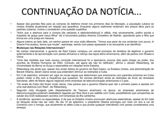 CONTINUAÇÃO DA NOTÍCIA... Apesar das grandes filas para as compras do telefone móvel nos primeiros dias da liberação, a população cubana se mostra dividida atualmente em relação aos aparelhos. Enquanto alguns realmente reclamam dos preços altos para os padrões cubanos, muitos o consideram uma questão supérflua. “ Acho que a abertura para a compra [de celulares e eletrodomésticos] é válida, mas sinceramente, prefiro escola e hospitais de graça para meus filhos” diz a funcionária pública Antonia Conseleiro de Natirán, apontando para a filha que brinca em uma praça em Havana. Alguns metros ao lado dela, um senhor parece ter uma visão diferente. “Temos que parar de nos contentar com pouco. A Guerra Fria acabou, temos que mudar”, esbraveja, saindo com passo apressado e se recusando a se identificar. Mudanças nas Relações Internacionais? No campo internacional, o governo de Raúl Castro começou um visível processo de tentativa de legitimar o governo externamente e de aproximação com países africanos e reforço dos laços latino-americanos, além de pactos com Rússia e China. “ Uma das medidas que mais causou comoção internacional foi a assinatura, poucos dias após chegar ao poder, dos acordos de Direitos Humanos da ONU. Contudo, até agora ele não foi ratificado”, afirma o Jänsen Rikkenberg, da Universidade de Berna na Suíça e especialista em relações entre Estados. Rikkenberg cita ainda que, apesar dos sinais dúbios do governo de Raúl Castro, os Estados Unidos, sob administração de Barack Obama, deram claros sinais que pretendem diminuir as restrições a Cuba. Em 3 de setembro, entraram em vigor as novas regras que determinam que americanos com parentes próximos em Cuba podem visitar a ilha com a frequência que quiserem. As normas eliminam ainda as restrições de envio de remessas bancárias, além de liberar alguns negócios entre empresas de telecomunicação americanas e o país. “ Os sinais de Cuba não foram muito claros, mas parece que o governo Obama quer dar o primeiro passo e apostar em uma real abertura com Raúl”, diz Rikkenberg. Segundo nota divulgada pelo Departamento de Tesouro americano na época, as empresas americanas de telecomunicações poderiam estabelecer ligações por fibra ótica e por satélite com Cuba, possibilitando que companhias de celular dos EUA realizassem acordos com empresas da ilha caribenha. A tendência, apontam os especialistas, é de que os Estados Unidos promovam aberturas sistemáticas, apesar do fim total do bloqueio ainda não ser visto. No dia 14 de setembro, o presidente Obama prorrogou por mais um ano a Lei de Comércio com o Inimigo, que atualmente só afeta Cuba e que proíbe qualquer intercâmbio com países considerados uma ameaça. 