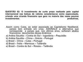 QUESTÃO 02: O investimento de curto prazo realizado pelo capital internacional nas bolsas de valores caracteriza-se como especulação, criando uma ciranda financeira que gera na maioria das vezes poucos investimentos produtivos.   Assim como Cuba, ao estar associado ao Capitalismo Neoliberal, países tem entrado em crise, ASSINALE a alternativa que corresponde  a países que, nos últimos anos, sofreram abalos financeiros  decorrentes dessa dinâmica: a) Arábia Saudita – Coréia do Sul – Iugoslávia – Paquistão b) Arábia Saudita – China – Grécia – Portugal c) Brasil – China – Cuba – Portugal d) Brasil – Índia – Marrocos – Tailândia e) Brasil – Coréia do Sul – Rússia – Tailândia 