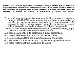 QUESTÃO 03: Durante o período de Guerra Fria, isto é, o período que vai do final da Segunda Guerra Mundial até a desestruturação da URSS, vários foram os conflitos que marcaram as disputas entre o bloco capitalista e o bloco socialista. Como por exemplo, a Guerra da Coréia, o Macartismo, a Guerra do Vietnã... Todavia alguns fatos especialmente acontecidos no governo de John Kennedy (1961-1963) puseram em xeque a segurança mundial na medida em que houve um perigo iminente de guerra atômica. As pessoas de todo o mundo viveram momentos de incerteza e medo ante a catástrofe que poderia abater-se sobre a humanidade. Dentre os fatos que poderiam relacionar-se ao governo Kennedy e que puseram a humanidade em alerta destacamos: a) o caso do Avião U3 e do casal Ethel e Julius Rosemberg. b) o caso da Baía dos Porcos e dos mísseis em Cuba. c) a Conferência de Bandung e a Aliança para o Progresso. d) o Macartismo e a ascensão dos comunistas no governo britânico. e) o golpe militar no Brasil e a Guerra do Vietnã. 