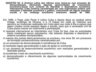 QUESTÃO 04: A América Latina dos últimos anos insere-se num processo de democratização, oferecendo algumas oportunidades de crescimento econômico-social num contexto de liberdade e dependência econômica internacional. Cuba continua caracterizada por uma organização própria com restrições à liberdade econômica e política, crescimento em alguns aspectos sociais e um embargo econômico americano datado de 1962. Em 1998, o Papa João Paulo II visitou Cuba e depois disse ao cardeal Jaime Ortega, arcebispo de Havana, e a 13 bispos em visita ao Vaticano que apreciou as mudanças realizadas em Cuba após sua visita à ilha e espera que sejam criados novos espaços legais e sociais, para que a sociedade civil de Cuba possa crescer em autonomia e participação. A resposta internacional ao intercâmbio com Cuba foi boa, mas as autoridades locais mostraram pouco entusiasmo, não estando dispostas a abandonar o sistema socialista monopartidário. A maioria dos países latino-americanos se envolveu, nos anos 90, em processos de formação socioeconômicos caracterizados por: a) um processo de democratização à semelhança de Cuba. b) restrições legais generalizadas à ação da Igreja no continente. c) um processo de desenvolvimento econômico com restrições generalizadas à liberdade política. d) excelentes níveis de crescimento econômico. e) democratização e oferecimento de algumas oportunidades de crescimento econômico. 