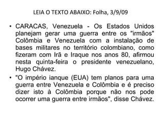 LEIA O TEXTO ABAIXO: Folha, 3/9/09  CARACAS, Venezuela - Os Estados Unidos planejam gerar uma guerra entre os "irmãos" Colômbia e Venezuela com a instalação de bases militares no território colombiano, como fizeram com Irã e Iraque nos anos 80, afirmou nesta quinta-feira o presidente venezuelano, Hugo Chávez. "O império ianque (EUA) tem planos para uma guerra entre Venezuela e Colômbia e é preciso dizer isto à Colômbia porque não nos pode ocorrer uma guerra entre irmãos", disse Chávez.  