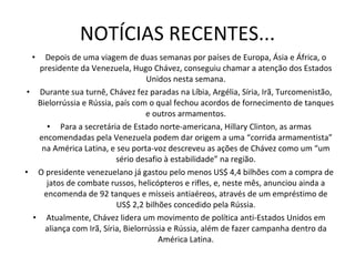 NOTÍCIAS RECENTES... Depois de uma viagem de duas semanas por países de Europa, Ásia e África, o presidente da Venezuela, Hugo Chávez, conseguiu chamar a atenção dos Estados Unidos nesta semana. Durante sua turnê, Chávez fez paradas na Líbia, Argélia, Síria, Irã, Turcomenistão, Bielorrússia e Rússia, país com o qual fechou acordos de fornecimento de tanques e outros armamentos. Para a secretária de Estado norte-americana, Hillary Clinton, as armas encomendadas pela Venezuela podem dar origem a uma “corrida armamentista” na América Latina, e seu porta-voz descreveu as ações de Chávez como um “um sério desafio à estabilidade” na região. O presidente venezuelano já gastou pelo menos US$ 4,4 bilhões com a compra de jatos de combate russos, helicópteros e rifles, e, neste mês, anunciou ainda a encomenda de 92 tanques e mísseis antiaéreos, através de um empréstimo de US$ 2,2 bilhões concedido pela Rússia. Atualmente, Chávez lidera um movimento de política anti-Estados Unidos em aliança com Irã, Síria, Bielorrússia e Rússia, além de fazer campanha dentro da América Latina. 