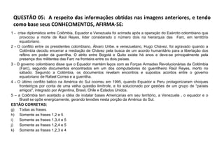 QUESTÃO 05:  A respeito das informações obtidas nas imagens anteriores, e tendo como base seus CONHECIMENTOS, AFIRMA-SE:  1 -  crise diplomática entre Colômbia, Equador e Venezuela foi acirrada após a operação do Exército colombiano que provocou a morte de Raúl Reyes, líder considerado o número dois na hierarquia das  Farc, em território equatoriano. 2 - O conflito entre os presidentes colombiano, Álvaro Uribe, e venezuelano, Hugo Chávez, foi agravado quando a Colômbia decidiu encerrar a mediação de Chávez pela busca de um acordo humanitário para a libertação dos reféns em poder da guerrilha. O atrito entre Bogotá e Quito existe há anos e deve-se principalmente pela presença dos militantes das Farc na fronteira entre os dois países.  3 - O governo colombiano disse que o Equador mantém laços com as Forças Armadas Revolucionárias da Colômbia (Farc), segundo documentos encontrados em um dos computadores do guerrilheiro Raúl Reyes, morto no sábado. Segundo a Colômbia, os documentos revelam encontros e supostos acordos entre o governo equatoriano de Rafael Correa e a guerrilha. 4 - O último conflito bélico na América do Sul ocorreu em 1995, quando Equador e Peru protagonizaram choques fronteiriços por conta de uma velha questão limítrofe, e foi solucionado por gestões de um grupo de "países amigos", integrado por Argentina, Brasil, Chile e Estados Unidos.  5 – a Colômbia tem aceitado a idéia de instalar bases Americanas em seu território, a Venezuela , o equador e o Brasil se opõe energicamente, gerando tensões nesta porção da América do Sul.  ESTÃO CORRETAS: Todas as frases. Somente as frases 1,2 e 5 Somente as frases 1,3,4 e 5 Somente as frases 1,2,4 e 5 Somente as frases 1,2,3 e 4  