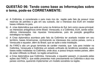 QUESTÃO 06: Tendo como base as Informações sobre o tema, pode-se CORRETAMENTE:  A Colômbia, é considerada o país mais rico da  região pelo fato de possuir ricas reservas de petróleo e gás em seu subsolo, daí o interesse dos EUA em instalar bases militares no país. A  crise diplomática que está em curso na América do Sul, tem como causa principal, os interesses antagônicos entre Brasil, Venezuela, e a Colômbia, EUA, sendo estes  últimos interessados nas riquezas Venezuelanas, país de posição geográfica estratégica na região. A Crise diplomática acontece pelo fato da Colômbia ter aceitado instalar em seu território, bases Americanas, contrariando os interesses dos outros países, como a Venezuela e equador, além do Brasil, que se opõe a esta instalação.  As FARC’s são um grupo terrorista de caráter maoista, que  luta para instalar na Colômbia, Venezuela e Colômbia um estado unificado de tendência socialista, suas bases estão instaladas na Colômbia, onde atua, e possui braços nestes países, além de estar infiltrado no Brasil, na região amazônica. a Crise diplomática que Colômbia, Venezuela, e equador passam, é causada pelas ações das FARC’s  que estão presentes mais precisamente na Colômbia e atua nos países vizinhos, querendo implementar um modelo socialista na região.  