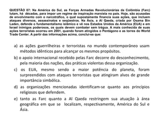 QUESTÃO 07: Na América do Sul, as Forças Armadas Revolucionárias da Colômbia (Farc) lutam, há  décadas, para impor um regime de inspiração marxista no país. Hoje, são acusadas de envolvimento com o narcotráfico, o qual supostamente financia suas ações, que incluem ataques diversos, assassinatos e seqüestros. Na Ásia, a Al Qaeda, criada por Osama Bin Laden, defende o fundamentalismo islâmico e vê nos Estados Unidos da América (EUA) e em Israel inimigos poderosos, os quais devem combater sem trégua. A mais conhecida de suas ações terroristas ocorreu em 2001, quando foram atingidos o Pentágono e as torres do World Trade Center. A partir das informações acima, conclui-se que: a) as ações guerrilheiras e terroristas no mundo contemporâneo usam métodos idênticos para alcançar os mesmos propósitos. b) o apoio internacional recebido pelas Farc decorre do desconhecimento, pela maioria das nações, das práticas violentas dessa organização. c) os EUA, mesmo sendo a maior potência do planeta, foram surpreendidos com ataques terroristas que atingiram alvos de grande importância simbólica. d) as organizações mencionadas identificam-se quanto aos princípios religiosos que defendem. e) tanto as Farc quanto a Al Qaeda restringem sua atuação à área geográfica em que se  localizam, respectivamente, América do Sul e Ásia. 