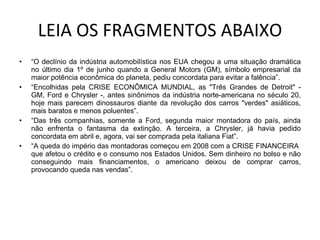 LEIA OS FRAGMENTOS ABAIXO “ O declínio da indústria automobilística nos EUA chegou a uma situação dramática no último dia 1º de junho quando a General Motors (GM), símbolo empresarial da maior potência econômica do planeta, pediu concordata para evitar a falência”. “ Encolhidas pela CRISE ECONÔMICA MUNDIAL, as "Três Grandes de Detroit" - GM, Ford e Chrysler -, antes sinônimos da indústria norte-americana no século 20, hoje mais parecem dinossauros diante da revolução dos carros "verdes" asiáticos, mais baratos e menos poluentes”. “ Das três companhias, somente a Ford, segunda maior montadora do país, ainda não enfrenta o fantasma da extinção. A terceira, a Chrysler, já havia pedido concordata em abril e, agora, vai ser comprada pela italiana Fiat”.  “ A queda do império das montadoras começou em 2008 com a CRISE FINANCEIRA  que afetou o crédito e o consumo nos Estados Unidos. Sem dinheiro no bolso e não conseguindo mais financiamentos, o americano deixou de comprar carros, provocando queda nas vendas”. 