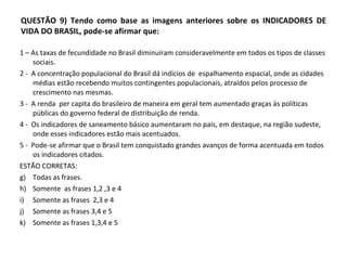 QUESTÃO 9) Tendo como base as imagens anteriores sobre os INDICADORES DE VIDA DO BRASIL, pode-se afirmar que: 1 – As taxas de fecundidade no Brasil diminuíram consideravelmente em todos os tipos de classes sociais. 2 -  A concentração populacional do Brasil dá indícios de  espalhamento espacial, onde as cidades médias estão recebendo muitos contingentes populacionais, atraídos pelos processo de crescimento nas mesmas. 3 -  A renda  per capita do brasileiro de maneira em geral tem aumentado graças às políticas públicas do governo federal de distribuição de renda.  4 -  Os indicadores de saneamento básico aumentaram no país, em destaque, na região sudeste, onde esses indicadores estão mais acentuados.  5 -  Pode-se afirmar que o Brasil tem conquistado grandes avanços de forma acentuada em todos os indicadores citados.  ESTÃO CORRETAS: Todas as frases. Somente  as frases 1,2 ,3 e 4 Somente as frases  2,3 e 4  Somente as frases 3,4 e 5 Somente as frases 1,3,4 e 5  