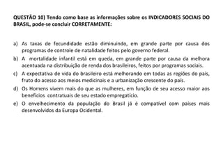 QUESTÃO 10) Tendo como base as informações sobre os INDICADORES SOCIAIS DO BRASIL, pode-se concluir CORRETAMENTE:  As taxas de fecundidade estão diminuindo, em grande parte por causa dos programas de controle de natalidade feitos pelo governo federal. A  mortalidade infantil está em queda, em grande parte por causa da melhora acentuada na distribuição de renda dos brasileiros, feitos por programas sociais. A expectativa de vida do brasileiro está melhorando em todas as regiões do país, fruto do acesso aos meios medicinais e a urbanização crescente do país.  Os Homens vivem mais do que as mulheres, em função de seu acesso maior aos benefícios  contratuais de seu estado empregatício. O envelhecimento da população do Brasil já é compatível com países mais desenvolvidos da Europa Ocidental.  