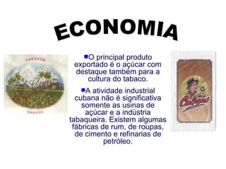 ECONOMIA O principal produto exportado é o açúcar com destaque também para a cultura do tabaco. A atividade industrial cubana não é significativa somente as usinas de açúcar e a indústria tabaqueira. Existem algumas fábricas de rum, de roupas, de cimento e refinarias de petróleo. 