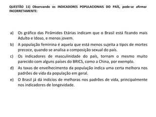 QUESTÃO 11) Observando os INDICADORES POPULACIONAIS DO PAÍS, pode-se afirmar INCORRETAMENTE: Os gráfico das Pirâmides Etárias indicam que o Brasil está ficando mais Adulto e Idoso, e menos jovem. A população feminina é aquela que está menos sujeita a tipos de mortes precoce, quando se analisa a composição sexual do país.  Os indicadores de masculinidade do país, tornam o mesmo muito parecido com alguns países do BRICS, como a China, por exemplo.  As taxas de envelhecimento da população indica uma certa melhora nos padrões de vida da população em geral. O Brasil já dá indícios de melhoras nos padrões de vida, principalmente nos indicadores de longevidade.  