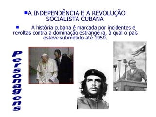 A INDEPENDÊNCIA E A REVOLUÇÃO SOCIALISTA CUBANA A história cubana é marcada por incidentes e revoltas contra a dominação estrangeira, à qual o país esteve submetido até 1959. Personagens 