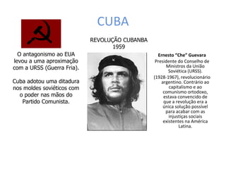 CUBA Ernesto “Che” Guevara Presidente do Conselho de Ministros da União Soviética (URSS). (1928-1967), revolucionário argentino. Contrário ao capitalismo e ao comunismo ortodoxo, estava convencido de que a revolução era a única solução possível para acabar com as injustiças sociais existentes na América Latina. REVOLUÇÃO CUBANBA 1959 O antagonismo ao EUA levou a uma aproximação com a URSS (Guerra Fria). Cuba adotou uma ditadura nos moldes soviéticos com o poder nas mãos do Partido Comunista. 