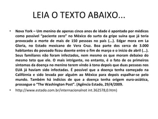 LEIA O TEXTO ABAIXO... Nova York – Um menino de apenas cinco anos de idade é apontado por médicos como possível “paciente zero” no México do surto da gripe suína que já teria provocado a morte de mais de 150 pessoas no país (...). Edgar mora em La Gloria, no Estado mexicano de Vera Cruz. Boa parte dos cerca de 3.000 habitantes do povoado ficou doente entre o fim de março e o início de abril (...). Seus familiares não foram infectados, nem mesmo os que moram debaixo do mesmo teto que ele. O mais intrigante, no entanto, é o fato de os primeiros sintomas da doença no menino terem vindo à tona depois que duas pessoas nos EUA já haviam sido infectadas. É possível que a doença tenha começado na Califórnia e sido levada por alguém ao México para depois espalhar-se pelo mundo. Também há indícios de que a doença tenha origem euro-asiática, prossegue o “The Washington Post”. (Agência Estado, 29/4/2009.  http://www.estado.com.br/internacionalnot int.362578,0.htm) 