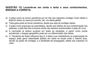 QUESTÃO 13) Levando-se em conta o texto e seus conhecimentos, MARQUE A CORRETA: A gripe suína se tornou pandemia por ter tido seu aspectos contágio muito rápido e letal em todos os casos já ocorrido, daí, um alerta global. Toda gripe pode se tornar pandemia, desde que seja de contágio rápido. A gripe suína preocupa as autoridades, devido aos efeitos de sua contaminação nas pessoas, e pelo fato dos humanos ainda não estarem acostumados à ação do vírus.  A vacinação já obteve sucesso em todas as situações, e assim como outras pandemias, o espaço geográfico pode ser um diferenciador dos óbitos.  A  Pandemia de Gripe Influenza tipo A, é letal e sua interferência na organização do espaço pode gerar calamidade pública em todos os locais onde o mesmo atua, devido ao poder de contágio, e a facilidade de propagação, aliado aos impactos no meio.  