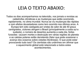 LEIA O TEXTO ABAIXO:  Todos os dias acompanhamos na televisão, nos jornais e revistas as catástrofes climáticas e as mudanças que estão ocorrendo, rapidamente, no clima mundial. Nunca se viu mudanças tão rápidas e com efeitos devastadores como tem ocorrido nos últimos anos. A Europa tem sido castigada por ondas de calor de até 40 graus centígrados, ciclones atingem o Brasil (principalmente a costa sul e sudeste), o número de desertos aumenta a cada dia, fortes furacões  causam mortes e destruição em várias regiões do planeta e as calotas polares estão derretendo (fator que pode ocasionar o avanço dos oceanos sobre cidades litorâneas). O que pode estar provocando tudo isso? Os cientistas são unânimes em afirmar que o aquecimento global está relacionado a todos estes acontecimentos.   