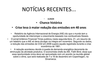 NOTÍCIAS RECENTES... 21/09/09 Chance histórica Crise leva à maior redução das emissões em 40 anos Relatório da Agência Internacional de Energia (AIE) diz que o mundo tem a oportunidade de interromper o crescimento baseado nos combustíveis fósseis. O jornal britânico Financial Times publicou nesta segunda-feira, 21, um resumo de um relatório que a AIE só deve divulgar na íntegra em novembro. Segundo os dados, a redução das emissões de CO2 em 2008 supera aquela registrada durante a crise econômica de 1981. A redução aconteceu devido à queda da demanda energética decorrente da diminuição da atividade produtiva. O economista chefe da AIE, Fatih Birol, disse que essa oportunidade única deve ser aproveitada com um acordo na reunião global sobre o clima, que será realizada de 7 a 18 de dezembro em Copenhagen, na Dinamarca. 
