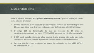 8. Maioridade Penal
Sobre os debates acerca da REDUÇÃO DA MAIORIDADE PENAL, qual das afirmações condiz
com a situação brasileira?
A. Tramita no Senado a PEC 33/2012 que estabelece a redução da maioridade penal de
18 anos para 16 no caso de crimes hediondos a ser definido pelo Ministério Público.
B. O artigo 228 da Constituição diz que os menores de 18 anos são
penalmente inimputáveis por isso a PEC 171/1993 aprovada em 2015 foi engavetada.
C. O ECA prevê punição mínima de três e máxima de oito anos de internação para todos
os menores infratores, mesmo aqueles que tenham cometido crimes hediondos.
D. Cerca de 99% dos crimes praticados por jovens são hediondos por isso a PEC 33/2012
foi aprovada em 2017.
 