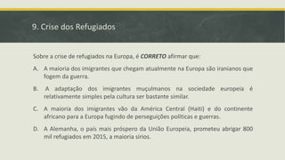 9. Crise dos Refugiados
Sobre a crise de refugiados na Europa, é CORRETO afirmar que:
A. A maioria dos imigrantes que chegam atualmente na Europa são iranianos que
fogem da guerra.
B. A adaptação dos imigrantes muçulmanos na sociedade europeia é
relativamente simples pela cultura ser bastante similar.
C. A maioria dos imigrantes vão da América Central (Haiti) e do continente
africano para a Europa fugindo de perseguições políticas e guerras.
D. A Alemanha, o país mais próspero da União Europeia, prometeu abrigar 800
mil refugiados em 2015, a maioria sírios.
 