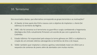 10. Terrorismo
Dos enunciados abaixo, que alternativa corresponde ao grupo terrorista e as motivações?
A. Al Qaeda: já teve apoio dos EUA e nasceu com o objetivo de implantar a sharia (lei
islâmica) no território da Nigéria.
B. FARC: não há consenso se é terrorismo ou guerrilha e surgiu combatendo a hegemonia
ideológica dos EUA e atualmente firmaram um acordo de paz com o governo da
Colômbia.
C. Estado Islâmico: foi responsável pelo ataque às torres gêmeas em 2001 e o objetivo é a
criação de um emirado islâmico abrangendo os territórios da Síria e do Iraque.
D. Talibã: também quer implantar a sharia e ganhou notoriedade maior em 2014 com o
sequestro de centenas de jovens além de atentados com muitas mortes.
 