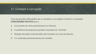 11. Combate à corrupção
Uma das grandes dificuldades de se combater a corrupção no Brasil é o chamado
FISIOLOGISMO POLÍTICO que é:
A. Um partido ter mais parlamentares na Câmara.
B. A existência de pequenos partidos chamados de “Centrão”.
C. Relação de poder onde decisões são tomadas em troca de favores.
D. É o chamado parlamentarismo de coalisão.
 