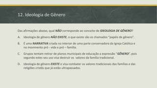 12. Ideologia de Gênero
Das afirmações abaixo, qual NÃO corresponde ao conceito de IDEOLOGIA DE GÊNERO?
A. Ideologia de gênero NÃO EXISTE, o que existe são os chamados “papéis de gênero”.
B. É uma NARRATIVA criada no interior de uma parte conservadora da Igreja Católica e
no movimento pró - vida e pró – família.
C. Grupos tentam retirar de planos municipais de educação a expressão “GÊNERO”, pois
segundo estes seu uso visa destruir os valores da família tradicional.
D. Ideologia de gênero EXISTE e visa combater os valores tradicionais das famílias e das
religiões cristãs que já estão ultrapassados.
 