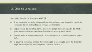 13. Crise na Venezuela
São razões da crise na Venezuela, EXCETO:
A. A permanência no poder do presidente Hugo Chaves que impede a oposição
realização de um plebiscito para revogar seu mandato.
B. Dependência do petróleo: com a queda no preço do barril a partir de 2014 o
governo não teve como continuar financiando os programas sociais.
C. Tensão política devido polarização entre chavistas e oposição apoiada pelos
EUA.
D. O governo convocou a troca da Constituição e a oposição além de discordar
exige antecipação das eleições gerais previstas para 2018.
 