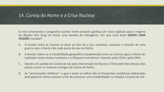 14. Coreia do Norte e a Crise Nuclear
A crise envolvendo o programa nuclear norte-coreano ganhou um novo capítulo após o regime
do ditador Kim Jong Un testar uma bomba de hidrogênio. Por que esse teste GEROU UMA
TENSÃO mundial?
A. A tensão entre as Coreias se deve ao fato de o Sul, socialista, ameaçar a eclosão de uma
guerra caso o Norte não ceda parte de seu território.
B. A tensão refere-se à instabilidade geopolítica estabelecida entre as Coreias após o Norte ter
realizado novos testes nucleares e o bloqueio econômico imposto pelos EUA e pela ONU.
C. Devido um pedido da Coreia do Sul pela intervenção de Rússia e China pelo fato desses dois
países serem os maiores inimigos da Coreia do Norte.
D. As “provocações militares” a que o texto se refere são as frequentes zombarias elaboradas
pelo governo norte-coreano a fim de provocar uma instabilidade na relação a Coréia do Sul.
 